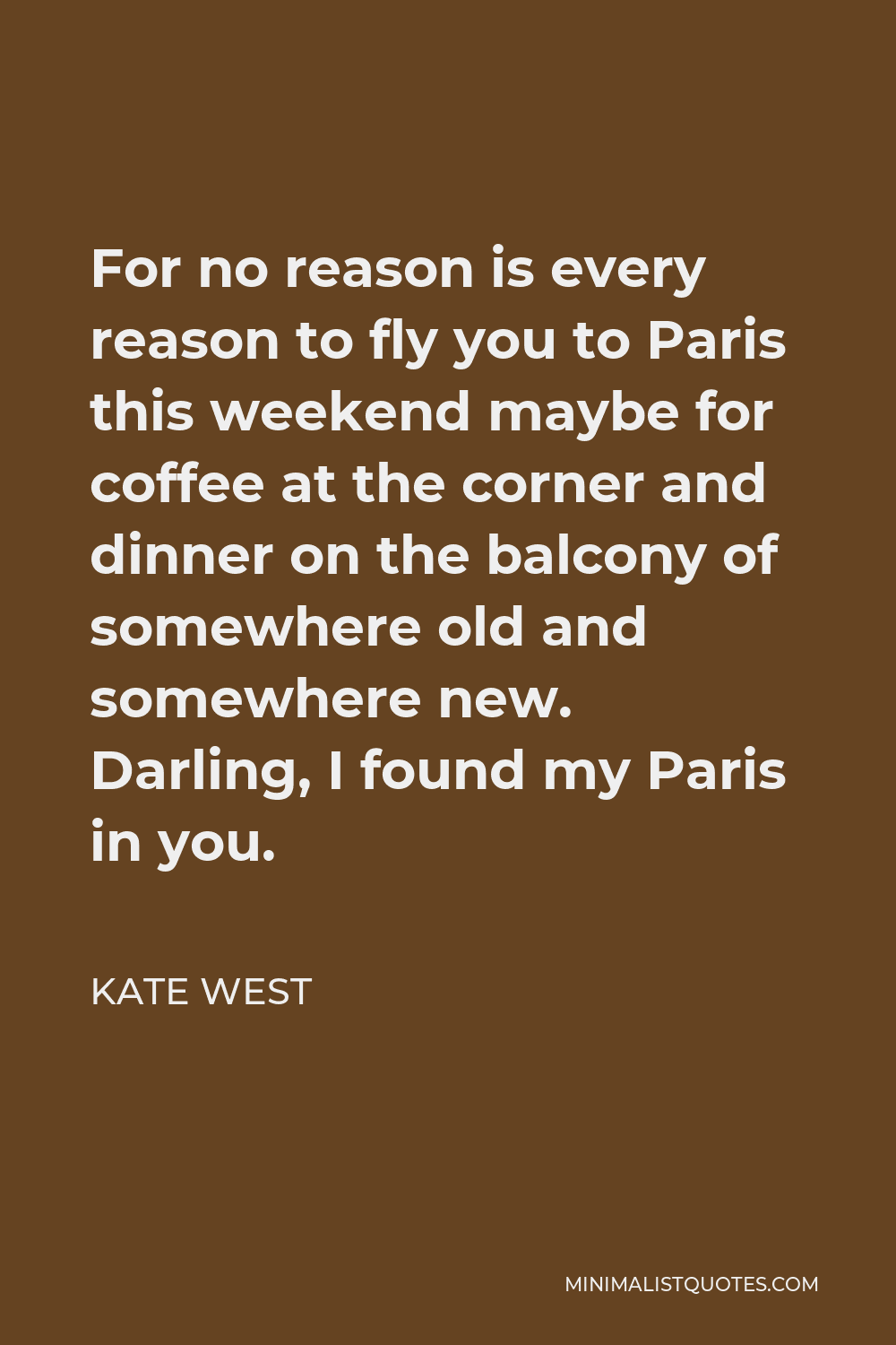 Kate West Quote - For no reason is every reason to fly you to Paris this weekend maybe for coffee at the corner and dinner on the balcony of somewhere old and somewhere new. Darling, I found my Paris in you.