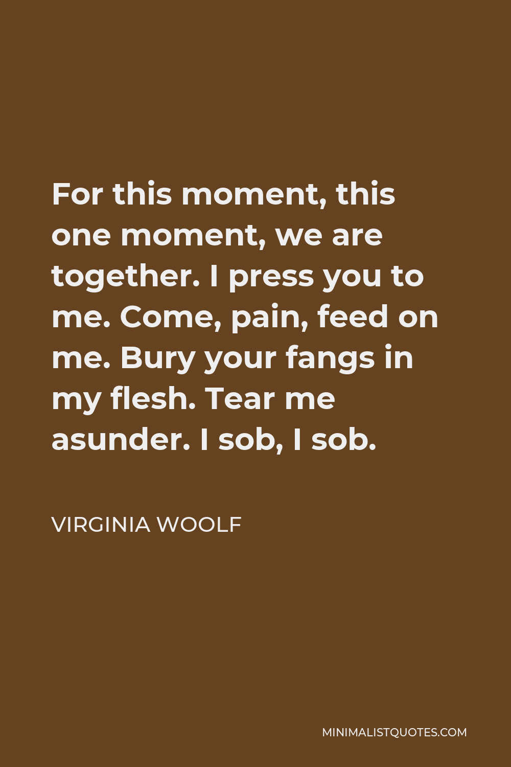 Virginia Woolf Quote - For this moment, this one moment, we are together. I press you to me. Come, pain, feed on me. Bury your fangs in my flesh. Tear me asunder. I sob, I sob.