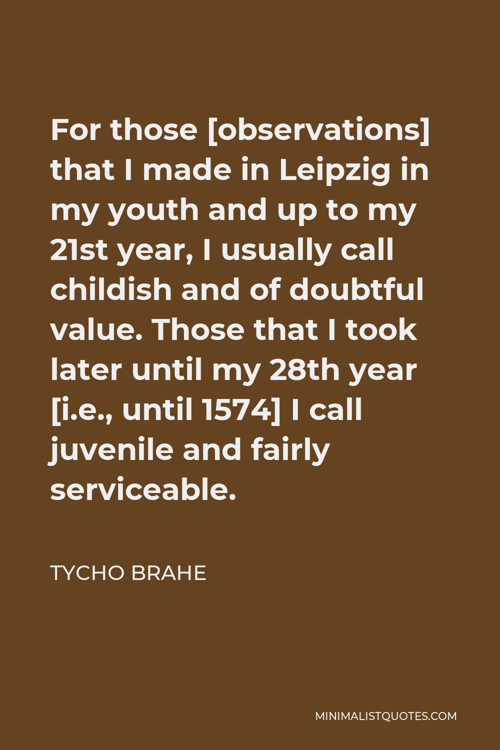 Tycho Brahe Quote - For those [observations] that I made in Leipzig in my youth and up to my 21st year, I usually call childish and of doubtful value. Those that I took later until my 28th year [i.e., until 1574] I call juvenile and fairly serviceable.