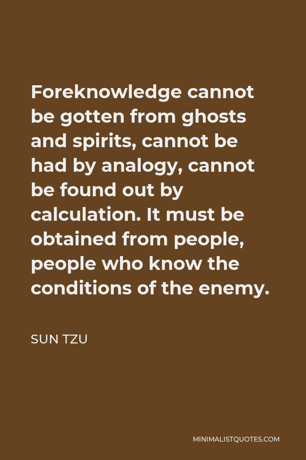 Sun Tzu Quote - Foreknowledge cannot be gotten from ghosts and spirits, cannot be had by analogy, cannot be found out by calculation. It must be obtained from people, people who know the conditions of the enemy.