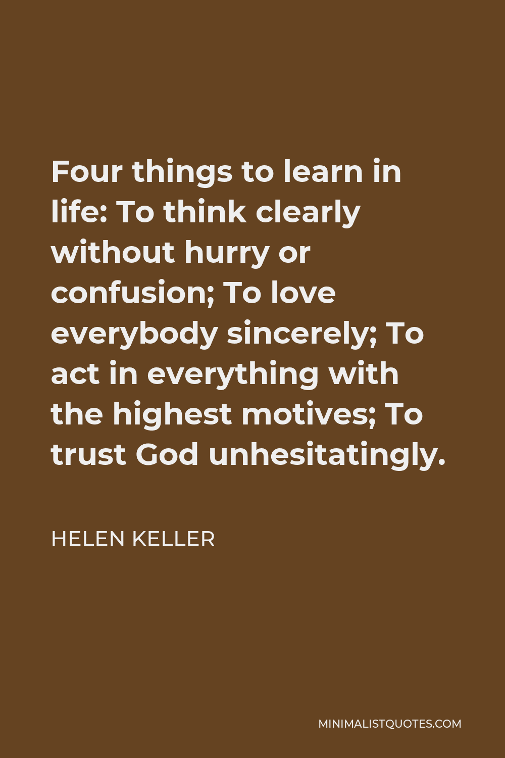 Helen Keller Quote - Four things to learn in life: To think clearly without hurry or confusion; To love everybody sincerely; To act in everything with the highest motives; To trust God unhesitatingly.