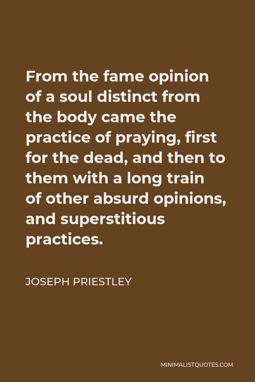 Joseph Priestley Quote - From the fame opinion of a soul distinct from the body came the practice of praying, first for the dead, and then to them with a long train of other absurd opinions, and superstitious practices.