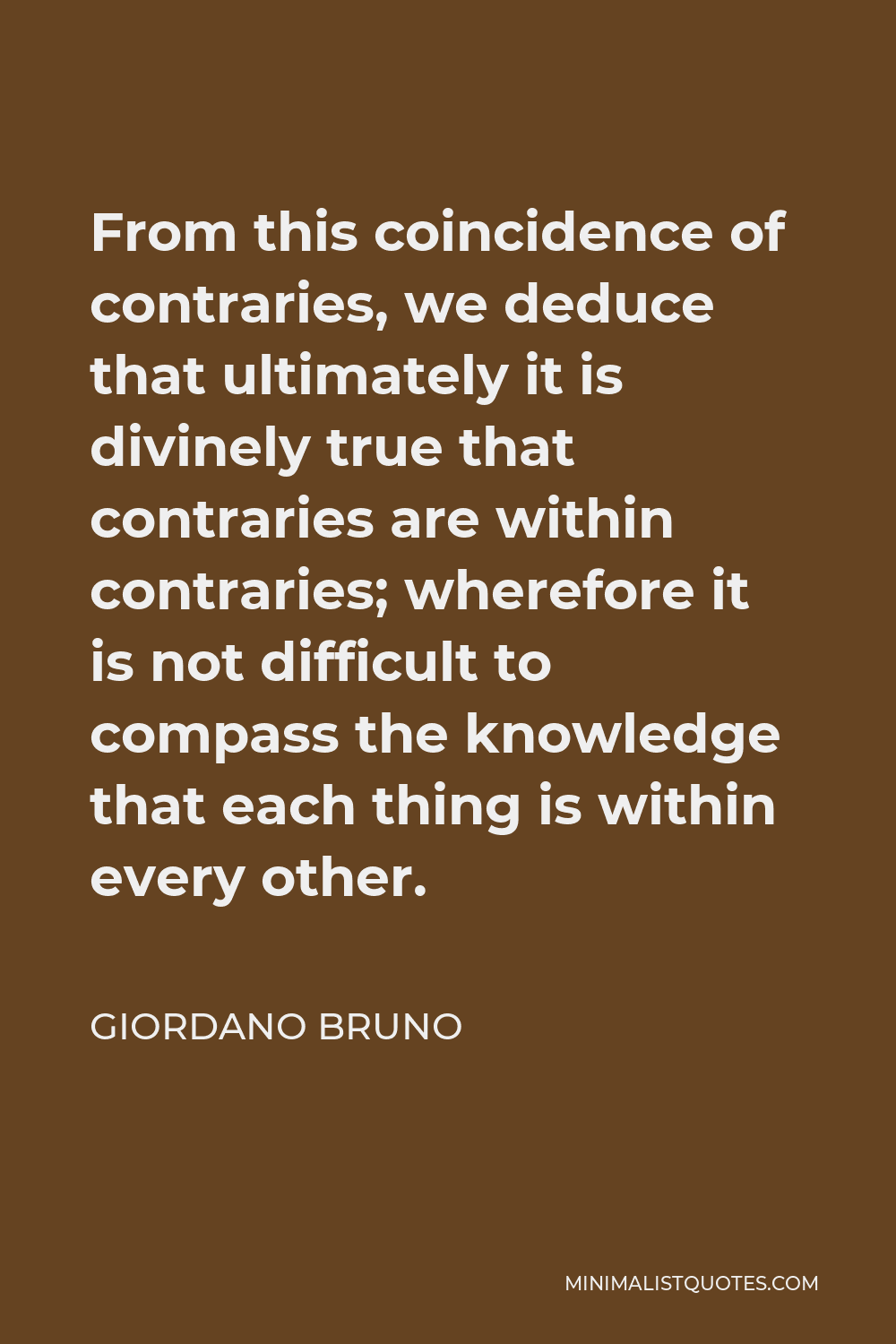 Giordano Bruno Quote - From this coincidence of contraries, we deduce that ultimately it is divinely true that contraries are within contraries; wherefore it is not difficult to compass the knowledge that each thing is within every other.