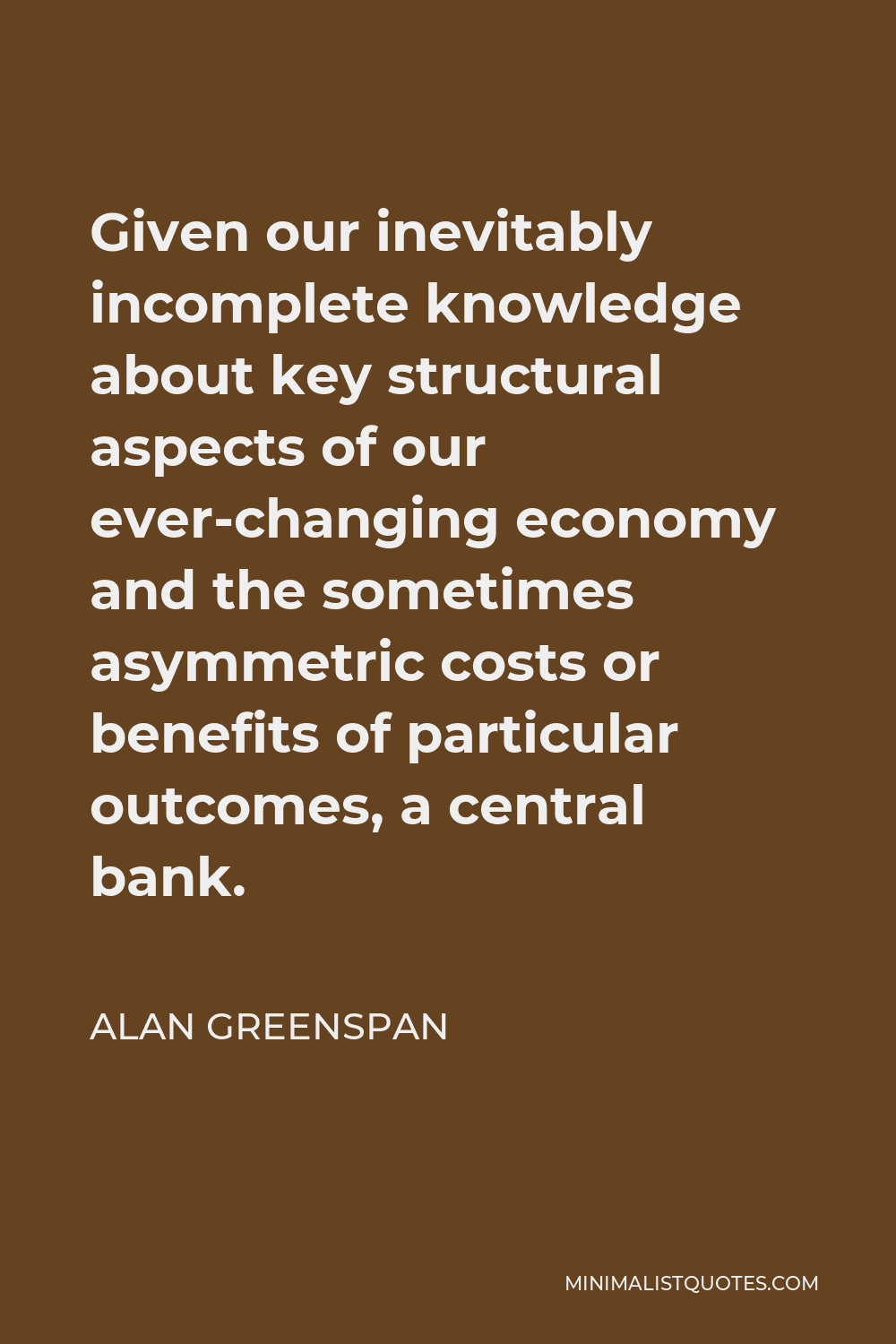 Alan Greenspan Quote - Given our inevitably incomplete knowledge about key structural aspects of our ever-changing economy and the sometimes asymmetric costs or benefits of particular outcomes, a central bank.