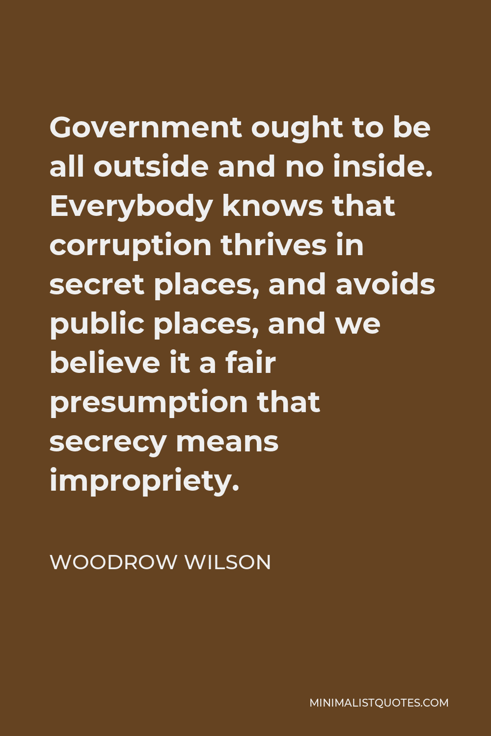 Woodrow Wilson Quote - Government ought to be all outside and no inside. Everybody knows that corruption thrives in secret places, and avoids public places, and we believe it a fair presumption that secrecy means impropriety.