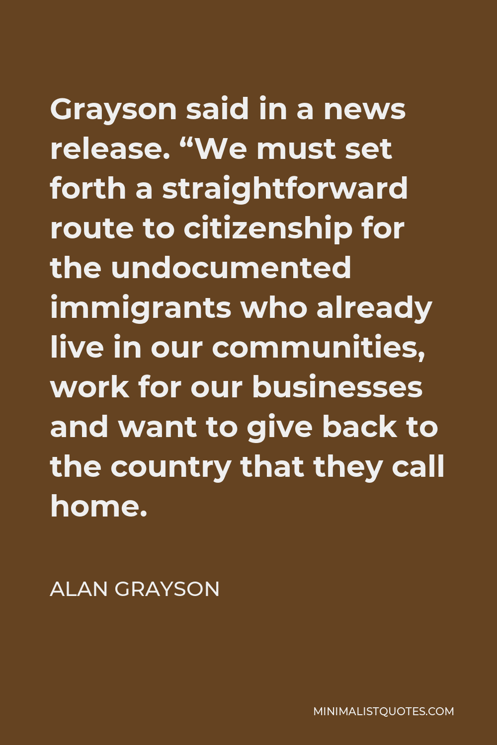 Alan Grayson Quote - Grayson said in a news release. “We must set forth a straightforward route to citizenship for the undocumented immigrants who already live in our communities, work for our businesses and want to give back to the country that they call home.