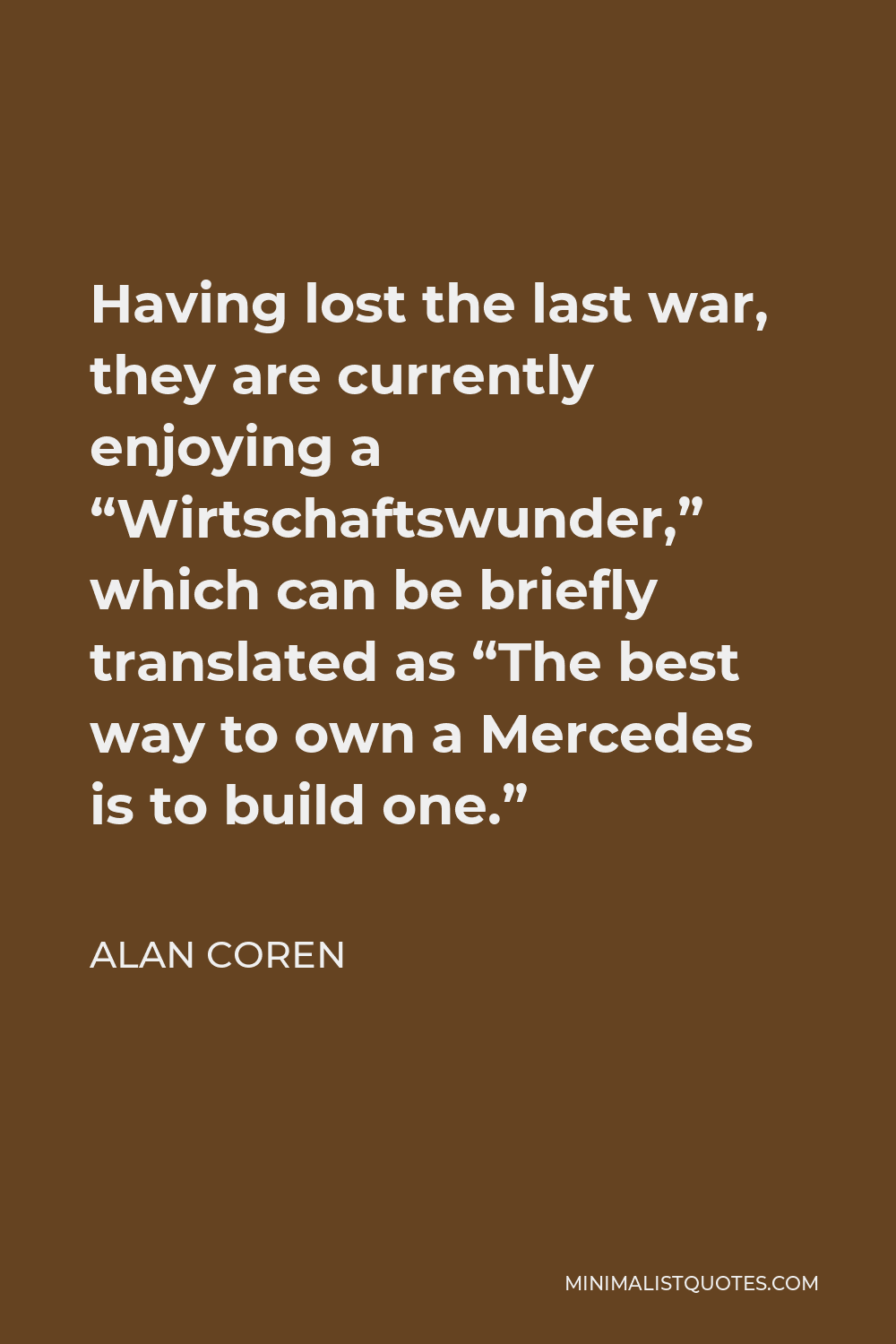 Alan Coren Quote - Having lost the last war, they are currently enjoying a “Wirtschaftswunder,” which can be briefly translated as “The best way to own a Mercedes is to build one.”