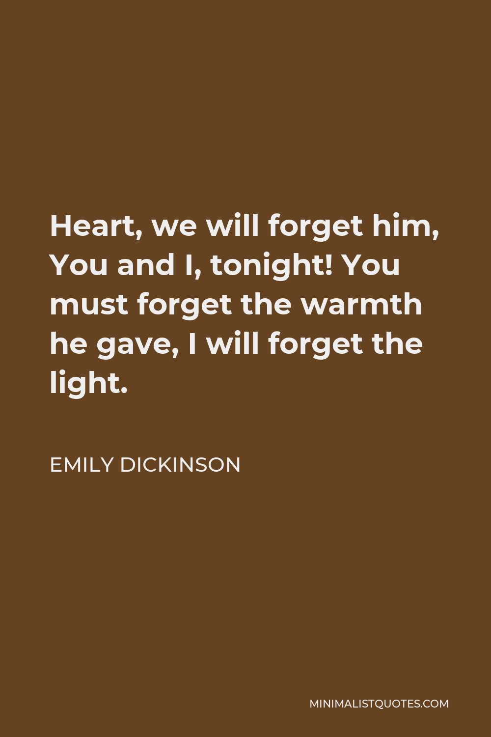 Emily Dickinson Quote - Heart, we will forget him, You and I, tonight! You must forget the warmth he gave, I will forget the light.