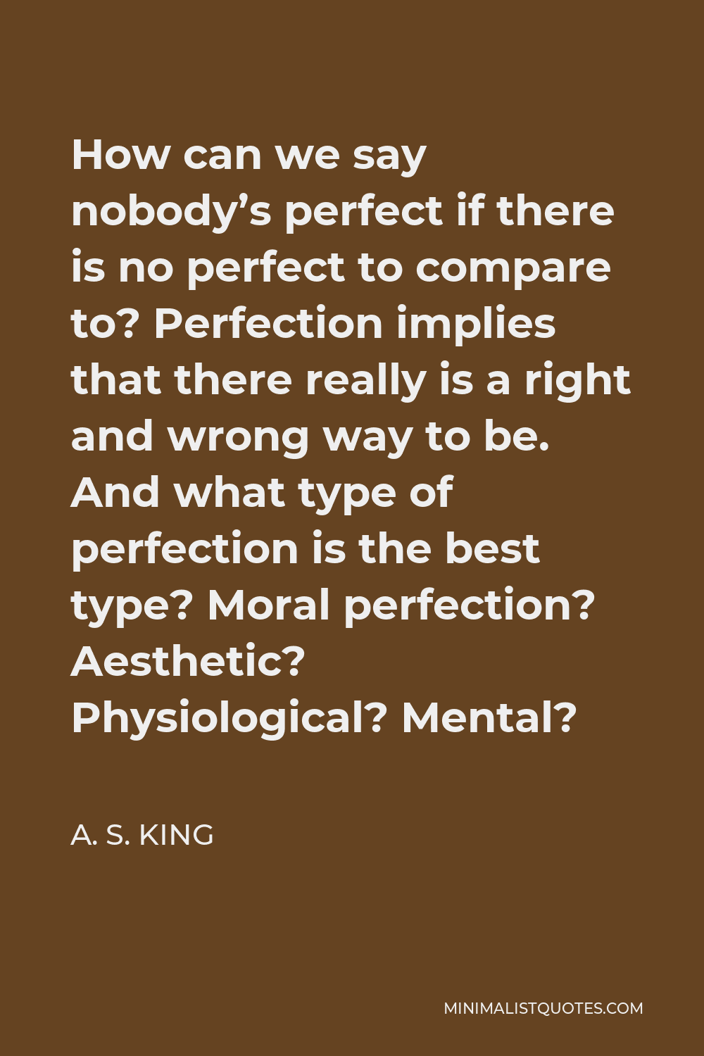 A. S. King Quote - How can we say nobody’s perfect if there is no perfect to compare to? Perfection implies that there really is a right and wrong way to be. And what type of perfection is the best type? Moral perfection? Aesthetic? Physiological? Mental?