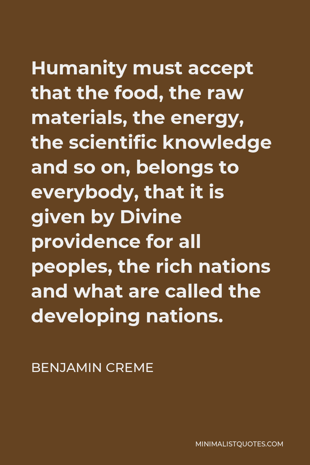 Benjamin Creme Quote - Humanity must accept that the food, the raw materials, the energy, the scientific knowledge and so on, belongs to everybody, that it is given by Divine providence for all peoples, the rich nations and what are called the developing nations.