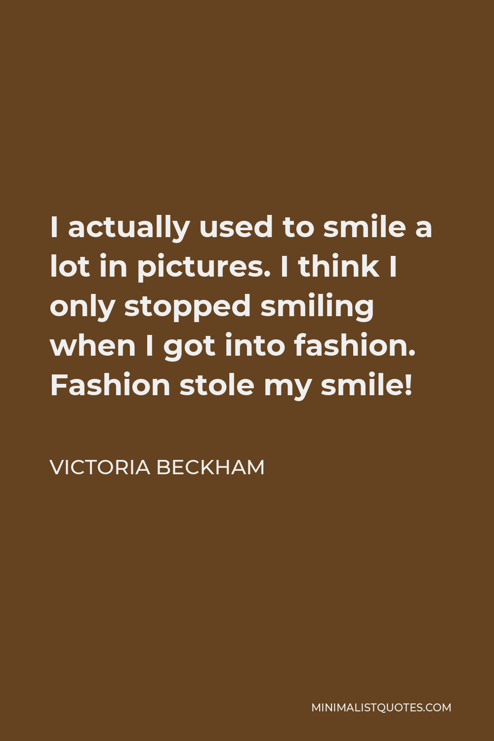 Victoria Beckham Quote - I actually used to smile a lot in pictures. I think I only stopped smiling when I got into fashion. Fashion stole my smile!
