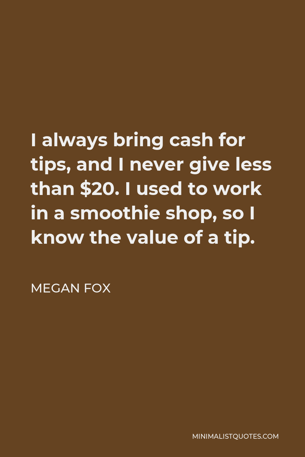 Megan Fox Quote - I always bring cash for tips, and I never give less than $20. I used to work in a smoothie shop, so I know the value of a tip.