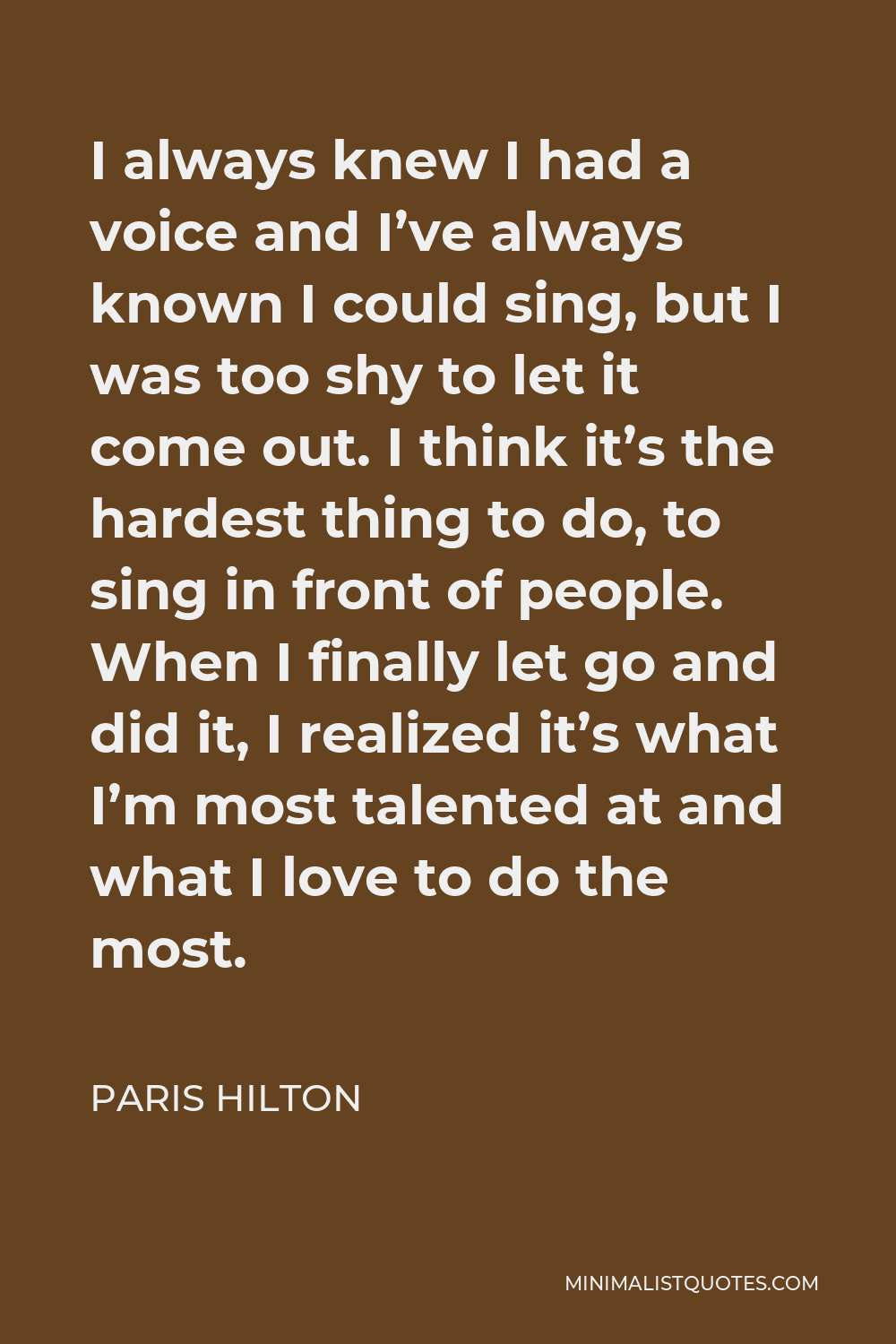 Paris Hilton Quote - I always knew I had a voice and I’ve always known I could sing, but I was too shy to let it come out. I think it’s the hardest thing to do, to sing in front of people. When I finally let go and did it, I realized it’s what I’m most talented at and what I love to do the most.