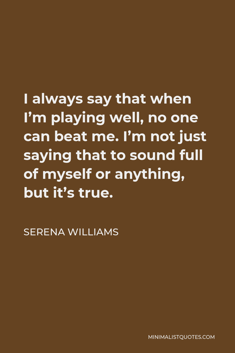Serena Williams Quote - I always say that when I’m playing well, no one can beat me. I’m not just saying that to sound full of myself or anything, but it’s true.
