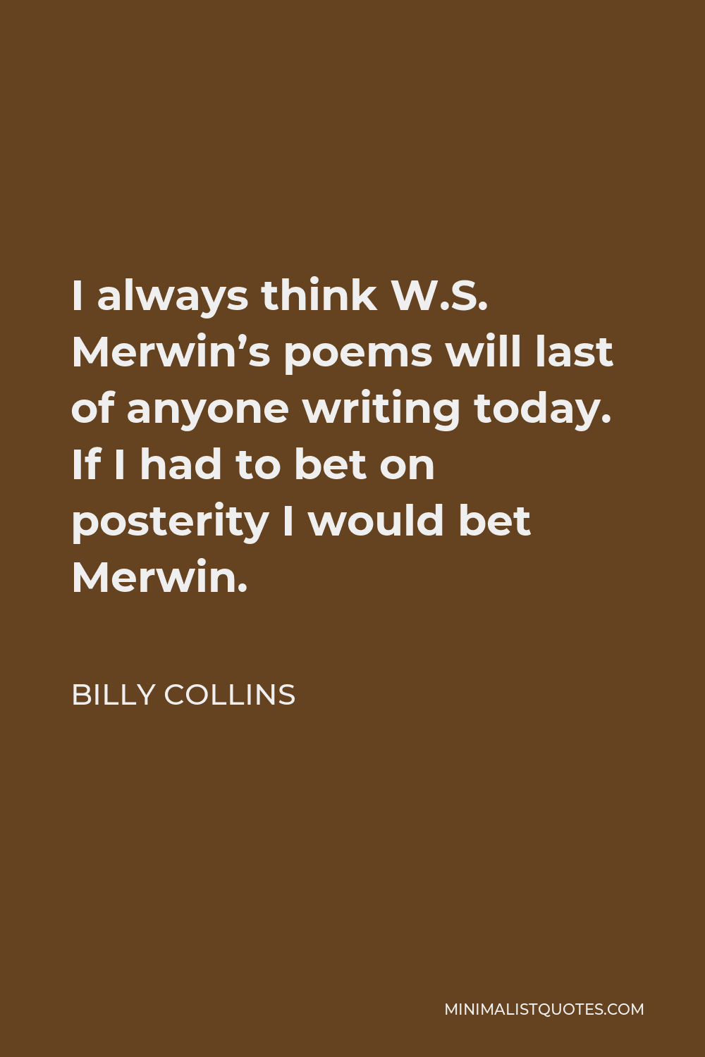 Billy Collins Quote - I always think W.S. Merwin’s poems will last of anyone writing today. If I had to bet on posterity I would bet Merwin.