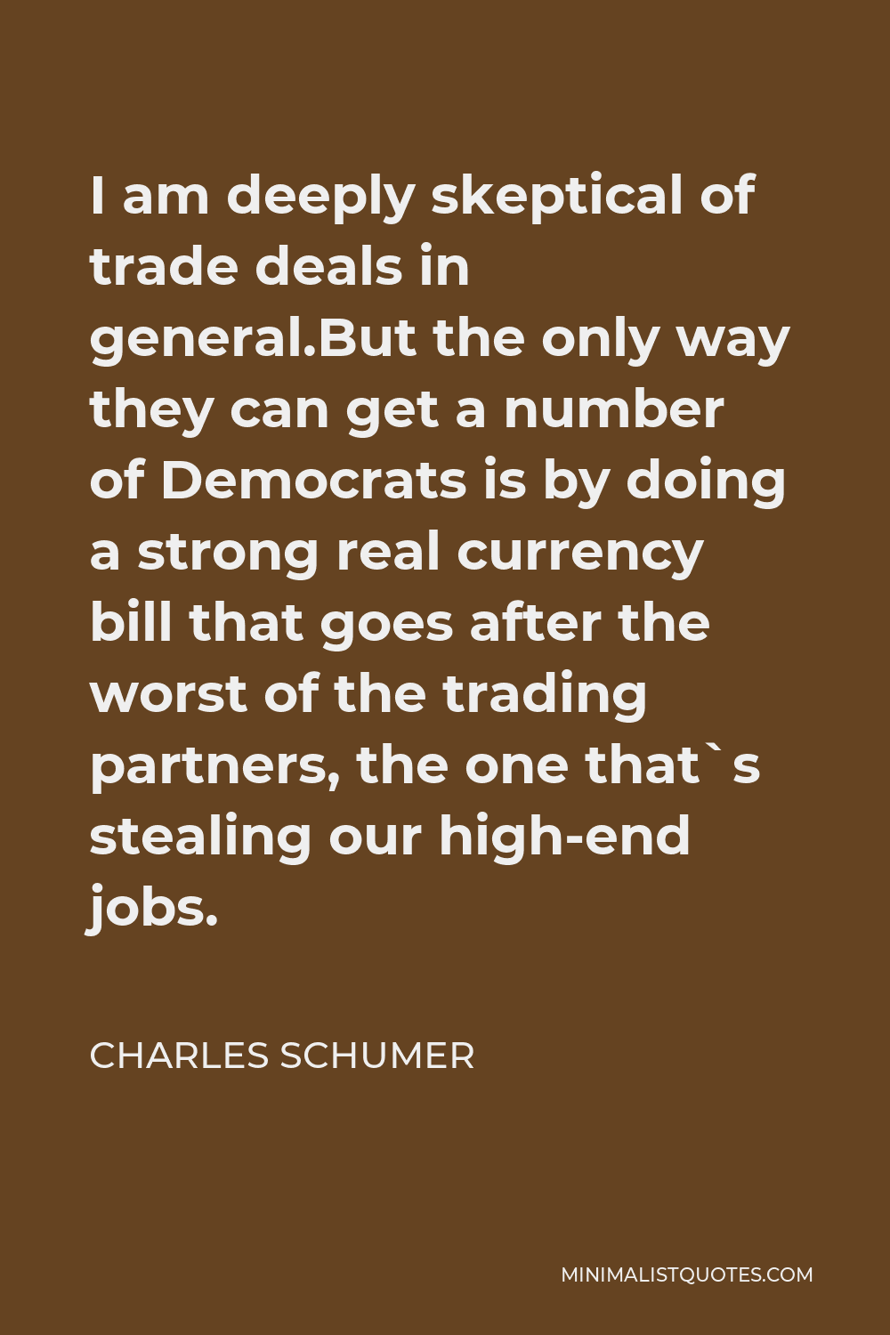 Charles Schumer Quote - I am deeply skeptical of trade deals in general.But the only way they can get a number of Democrats is by doing a strong real currency bill that goes after the worst of the trading partners, the one that`s stealing our high-end jobs.