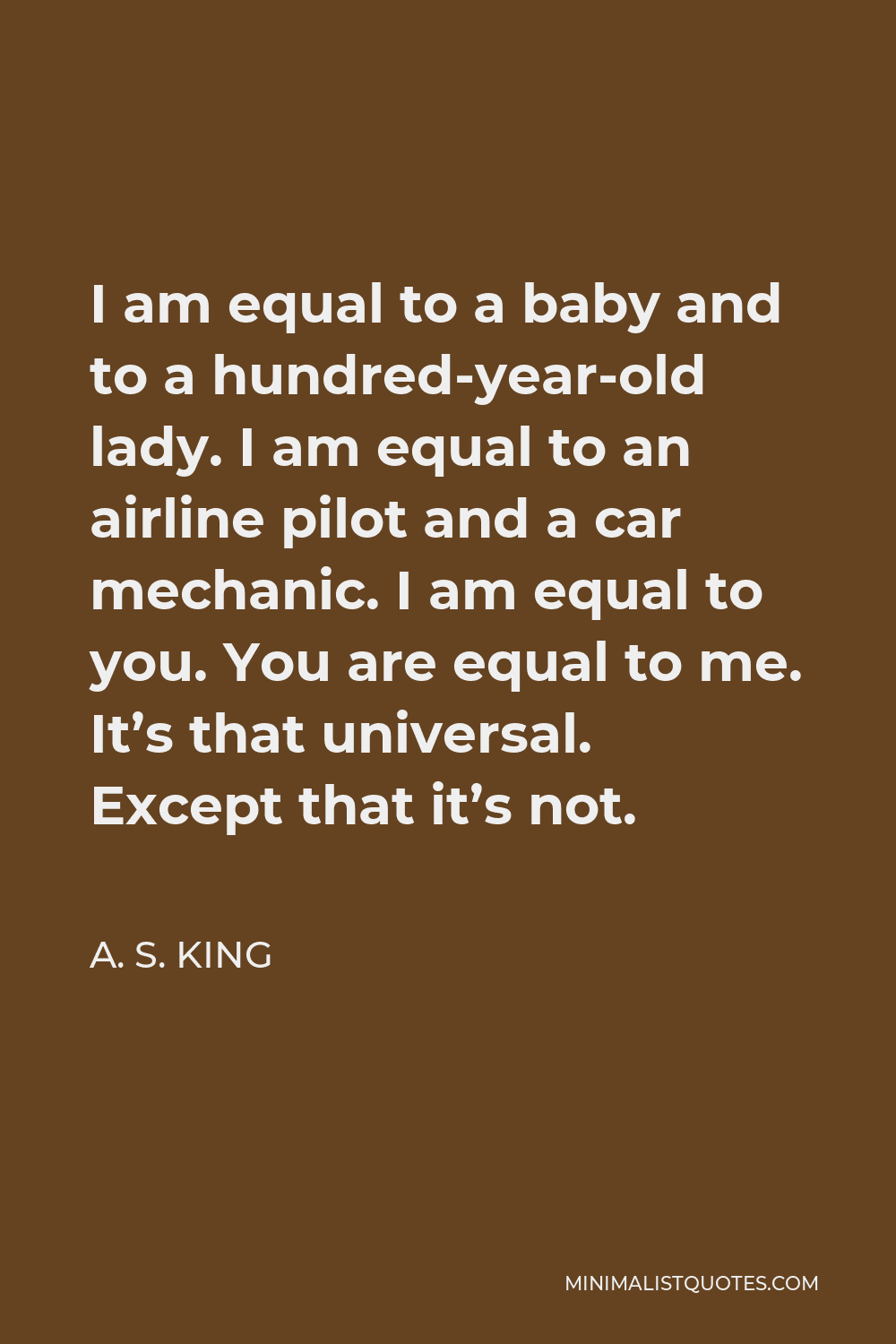 A. S. King Quote - I am equal to a baby and to a hundred-year-old lady. I am equal to an airline pilot and a car mechanic. I am equal to you. You are equal to me. It’s that universal. Except that it’s not.