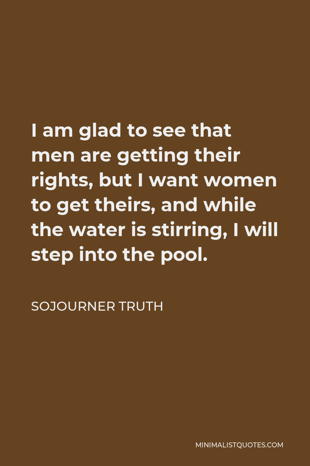 Sojourner Truth Quote - I am glad to see that men are getting their rights, but I want women to get theirs, and while the water is stirring, I will step into the pool.
