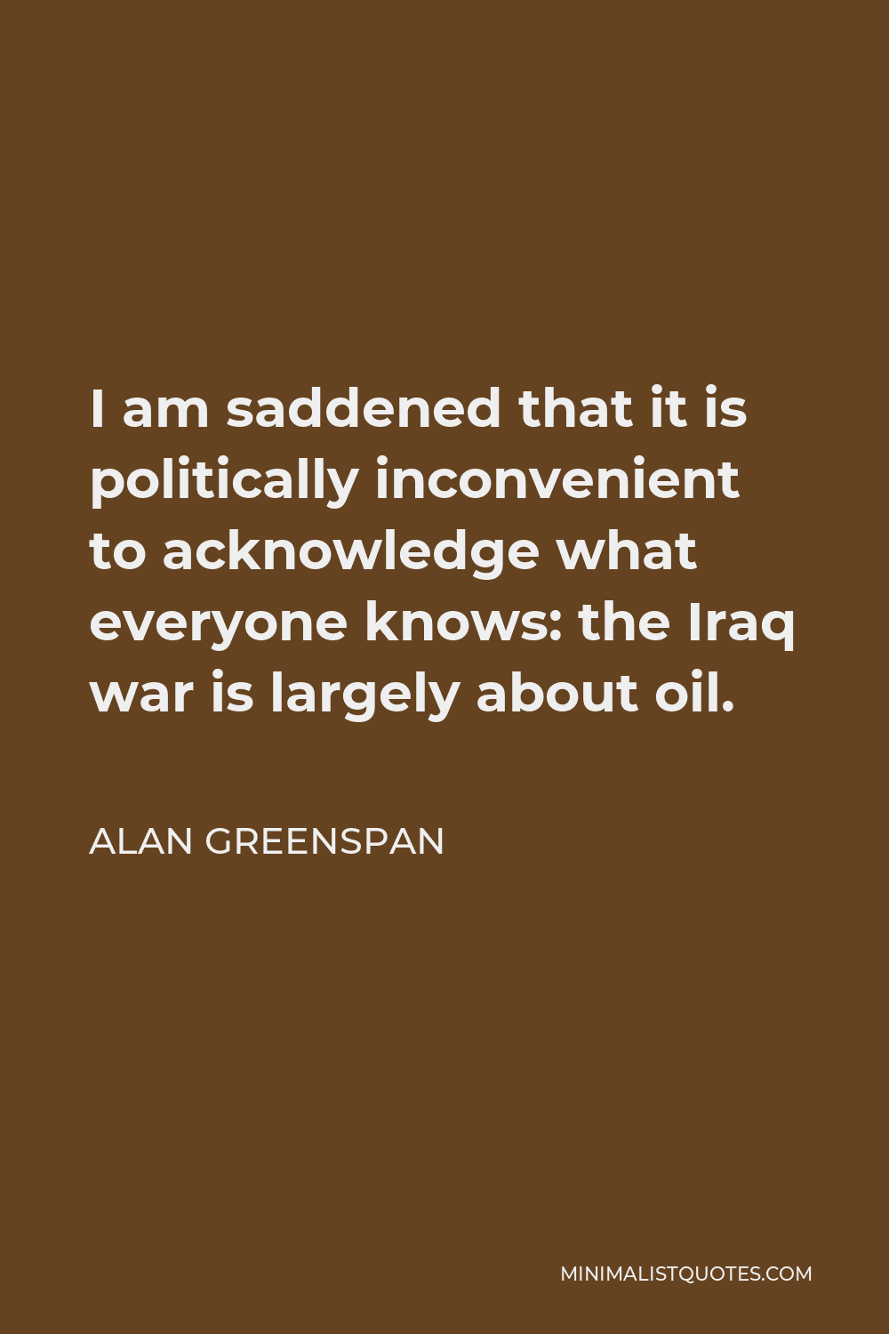 Alan Greenspan Quote - I am saddened that it is politically inconvenient to acknowledge what everyone knows: the Iraq war is largely about oil.