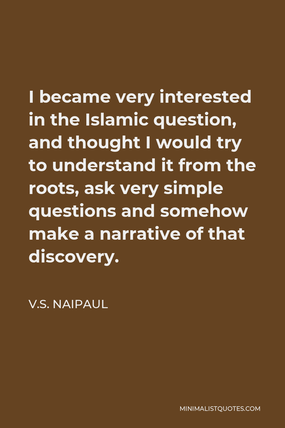 V.S. Naipaul Quote - I became very interested in the Islamic question, and thought I would try to understand it from the roots, ask very simple questions and somehow make a narrative of that discovery.