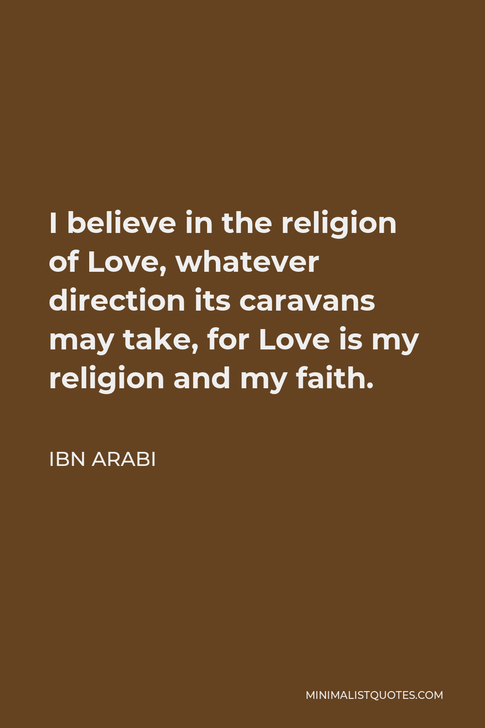 Ibn Arabi Quote - I believe in the religion of Love, whatever direction its caravans may take, for Love is my religion and my faith.