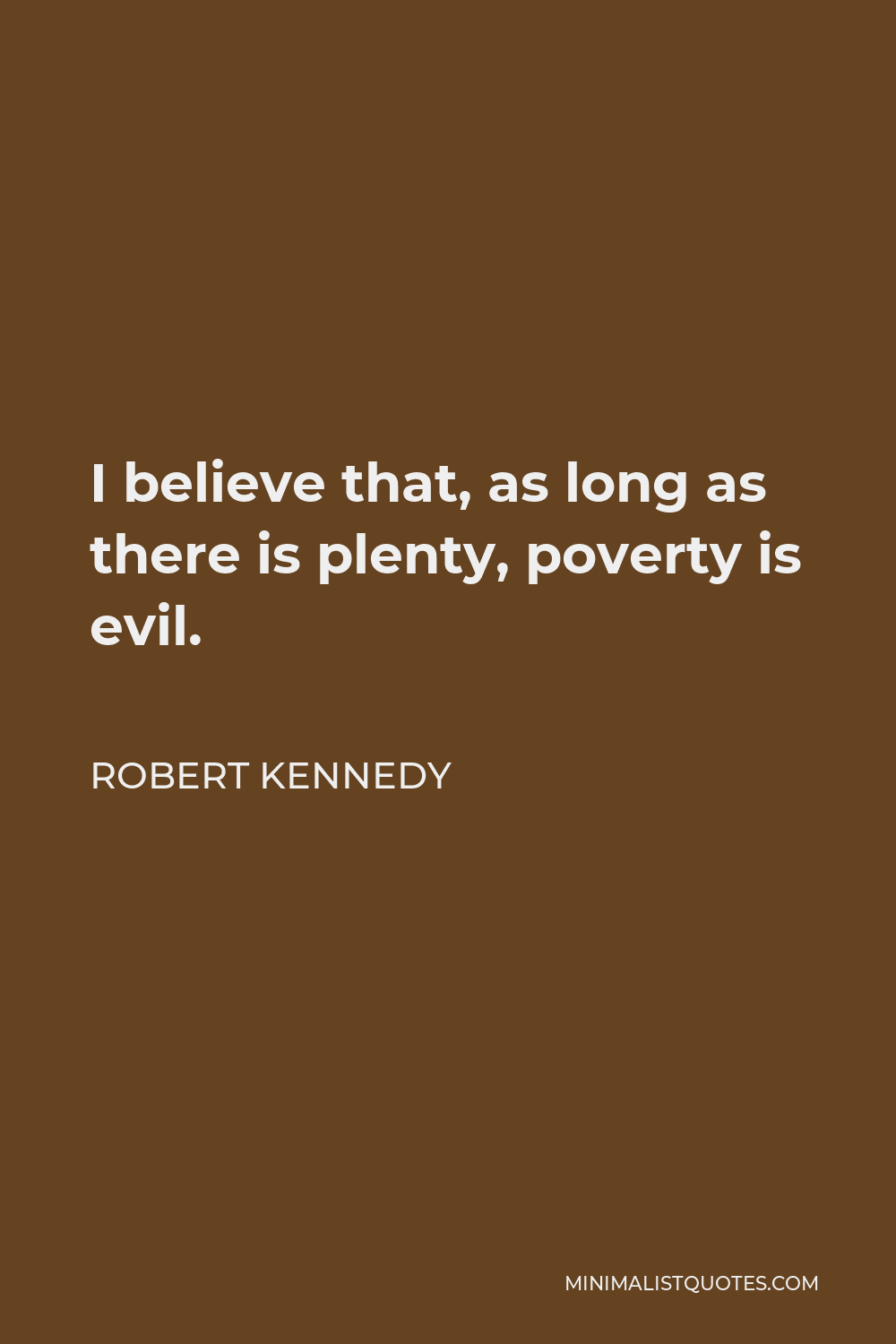 Robert Kennedy Quote - I believe that, as long as there is plenty, poverty is evil. Government belongs wherever evil needs an adversary and there are people in distress.