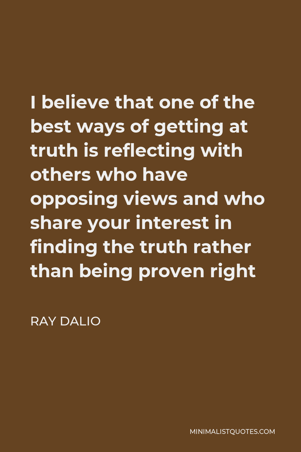Ray Dalio Quote - I believe that one of the best ways of getting at truth is reflecting with others who have opposing views and who share your interest in finding the truth rather than being proven right