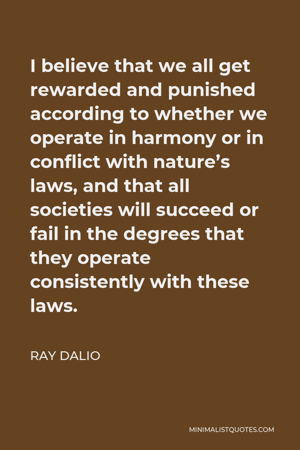 Ray Dalio Quote - I believe that we all get rewarded and punished according to whether we operate in harmony or in conflict with nature’s laws, and that all societies will succeed or fail in the degrees that they operate consistently with these laws.