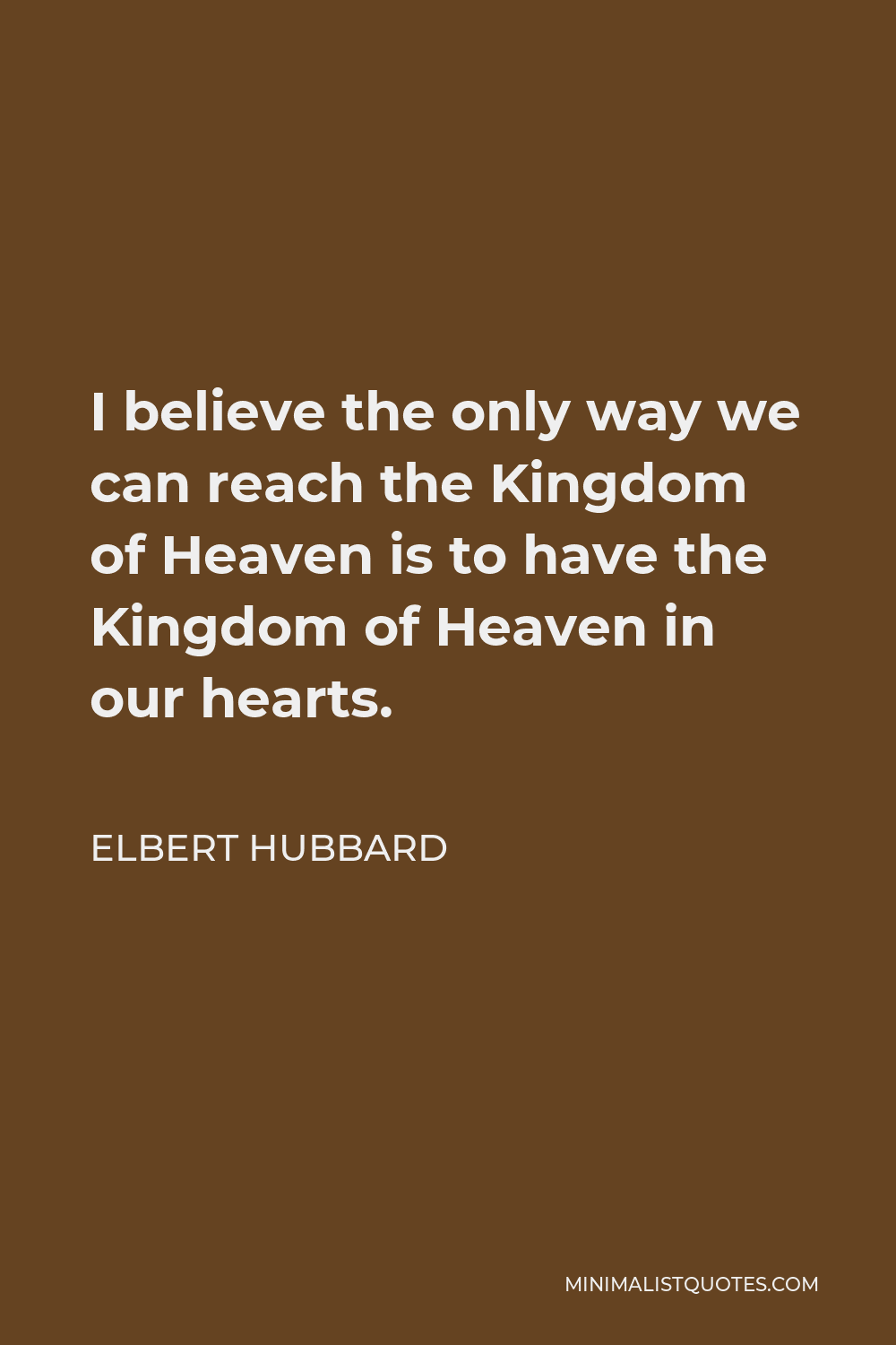 Elbert Hubbard Quote - I believe the only way we can reach the Kingdom of Heaven is to have the Kingdom of Heaven in our hearts.