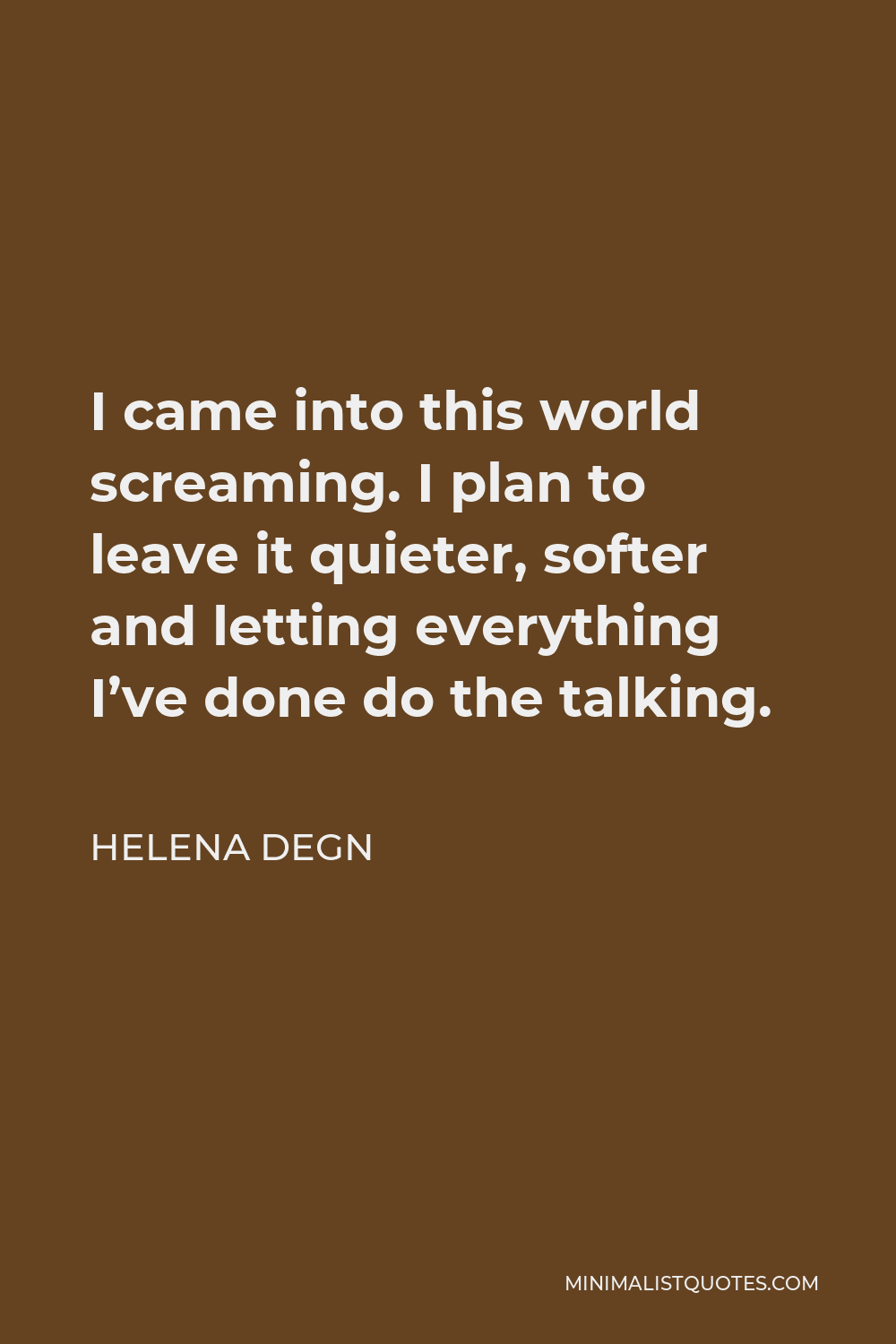 Helena Degn Quote - I came into this world screaming. I plan to leave it quieter, softer and letting everything I’ve done do the talking.