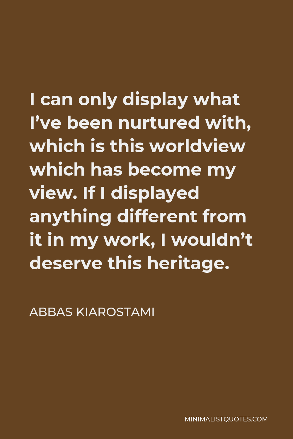 Abbas Kiarostami Quote - I can only display what I’ve been nurtured with, which is this worldview which has become my view. If I displayed anything different from it in my work, I wouldn’t deserve this heritage.