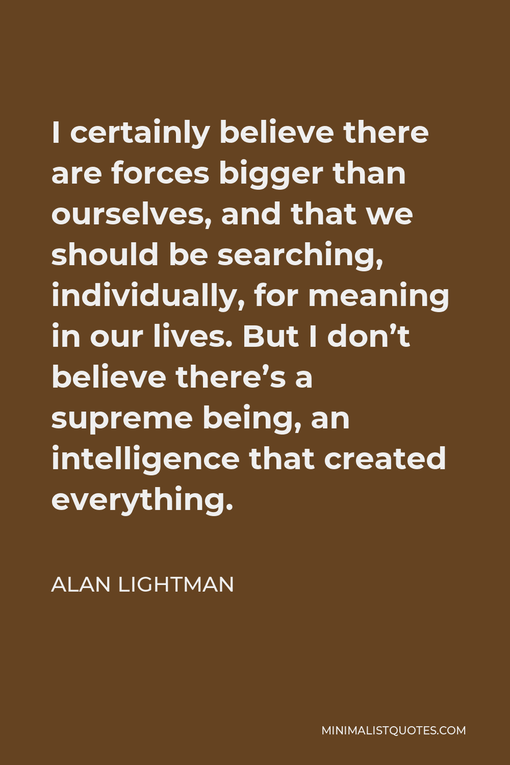 Alan Lightman Quote - I certainly believe there are forces bigger than ourselves, and that we should be searching, individually, for meaning in our lives. But I don’t believe there’s a supreme being, an intelligence that created everything.