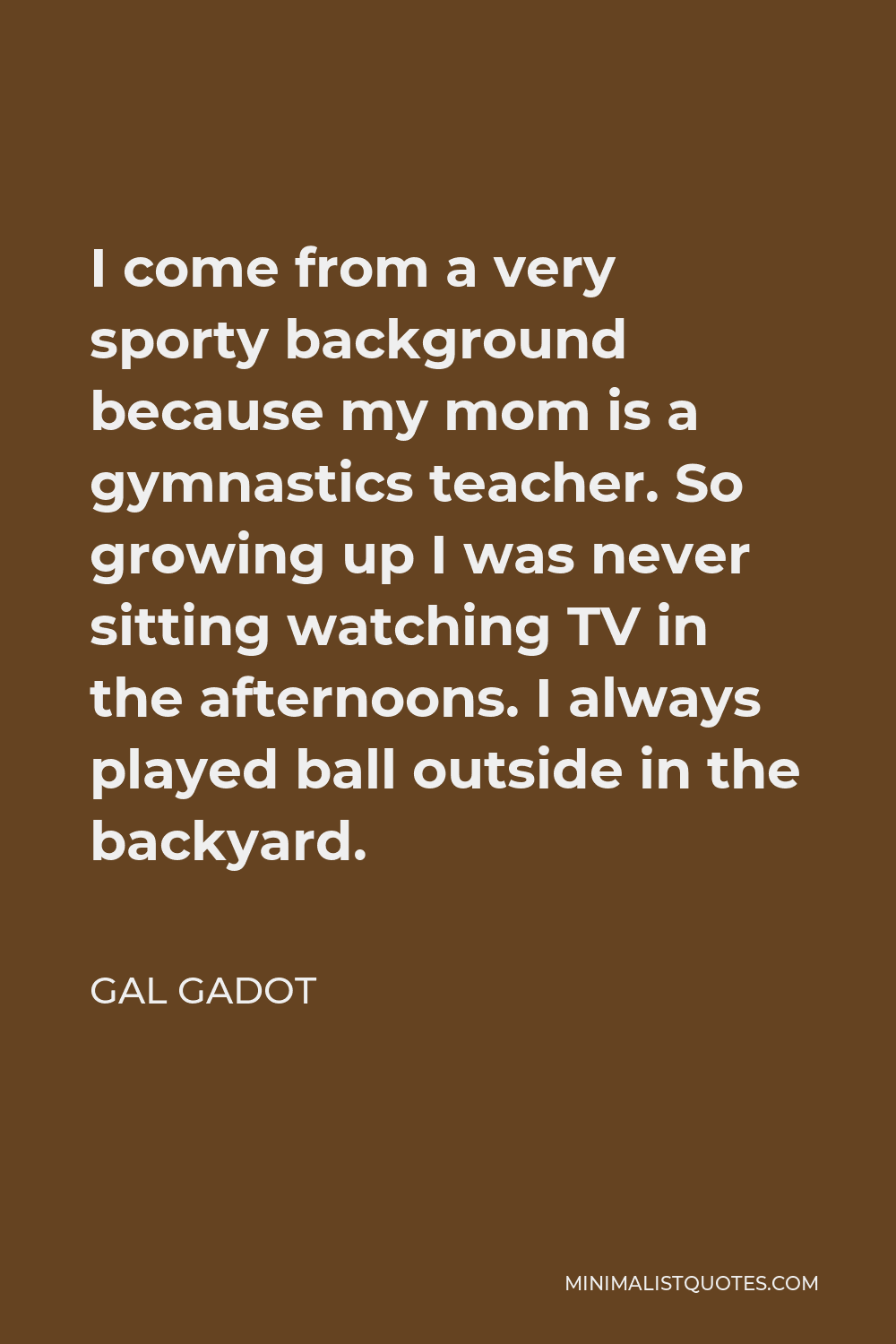 Gal Gadot Quote - I come from a very sporty background because my mom is a gymnastics teacher. So growing up I was never sitting watching TV in the afternoons. I always played ball outside in the backyard.