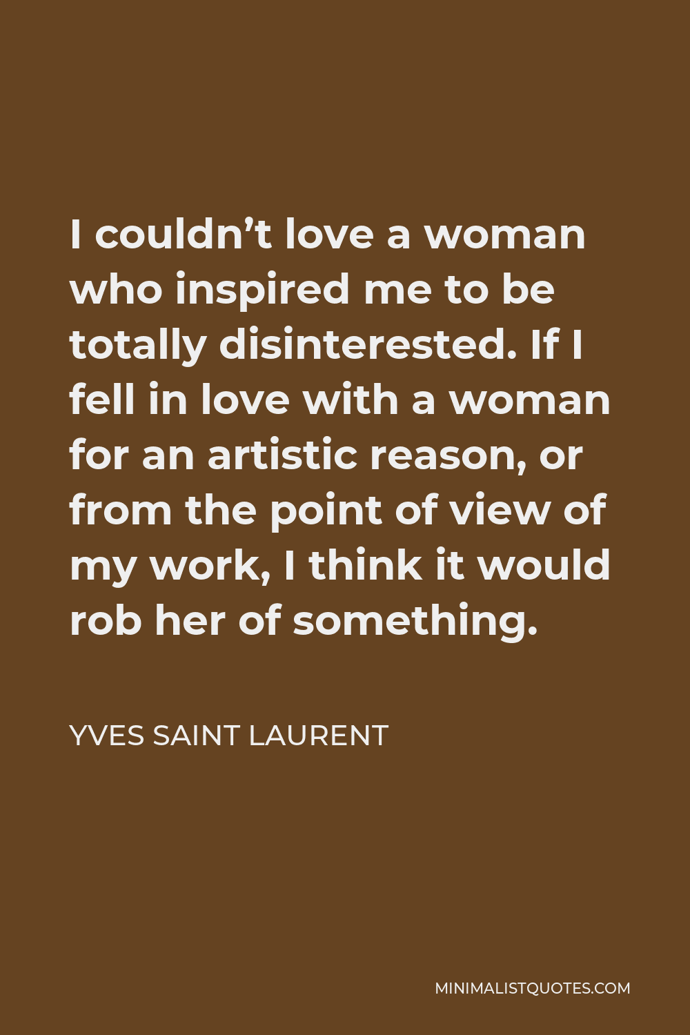Yves Saint Laurent Quote - I couldn’t love a woman who inspired me to be totally disinterested. If I fell in love with a woman for an artistic reason, or from the point of view of my work, I think it would rob her of something.