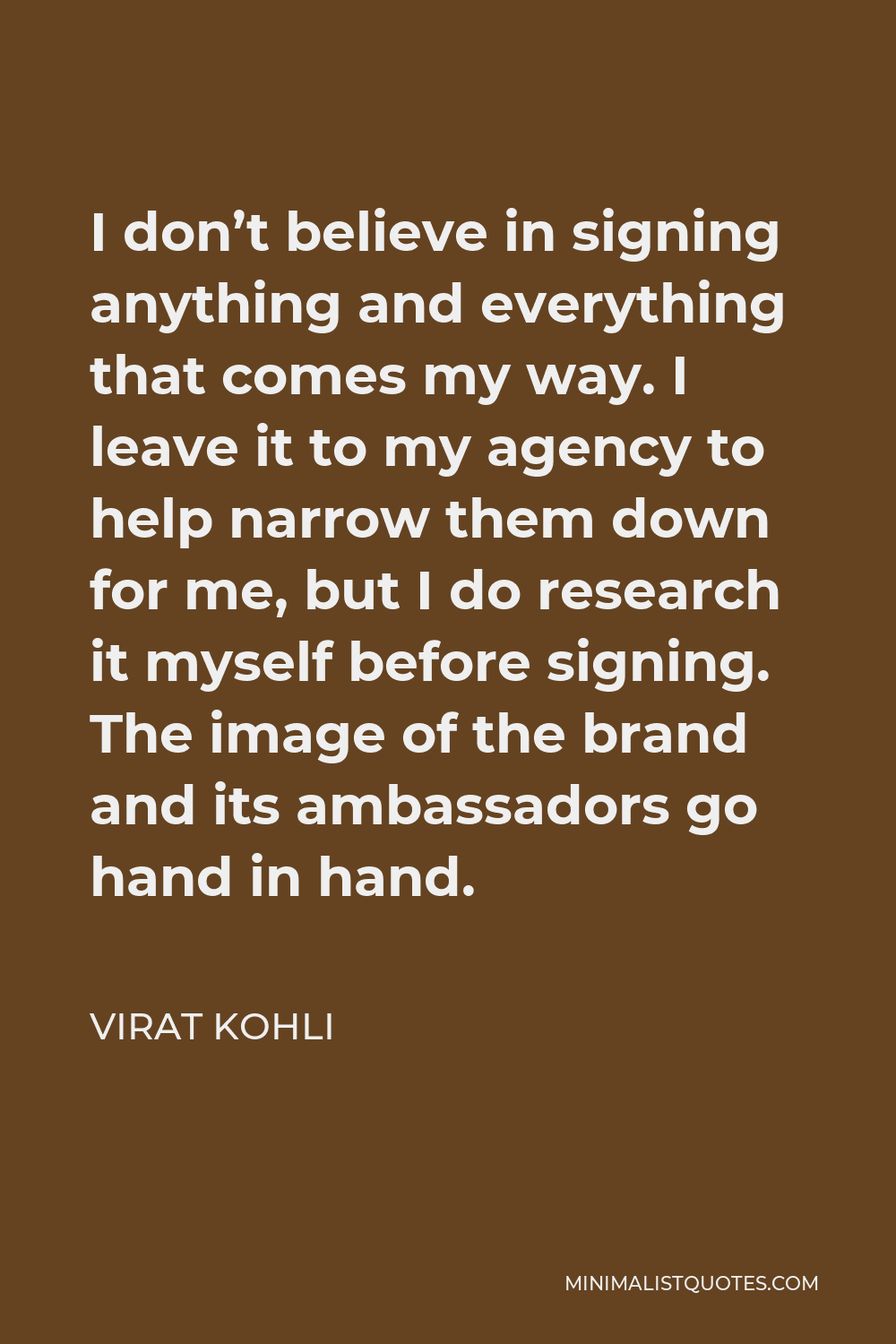Virat Kohli Quote - I don’t believe in signing anything and everything that comes my way. I leave it to my agency to help narrow them down for me, but I do research it myself before signing. The image of the brand and its ambassadors go hand in hand.