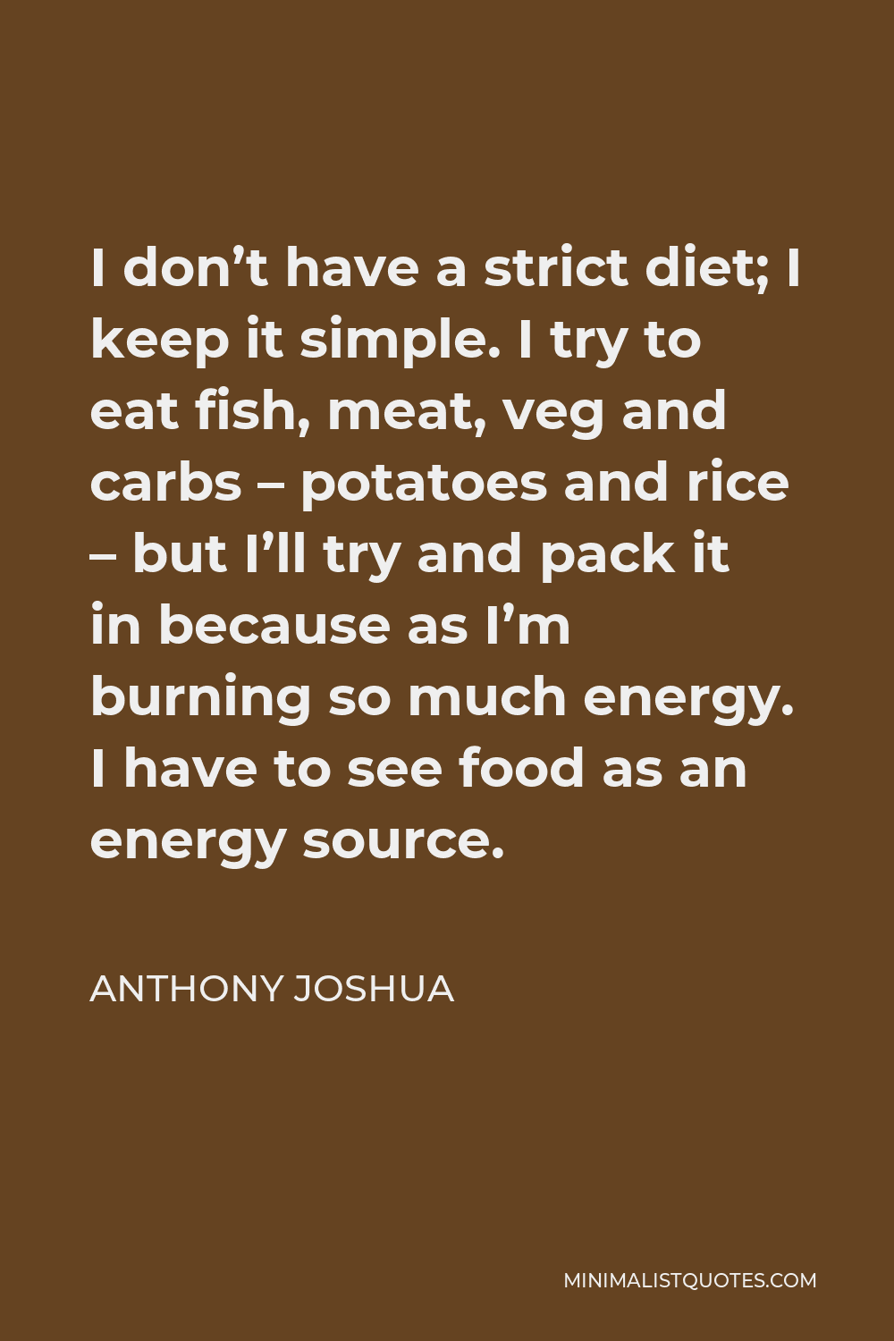 Anthony Joshua Quote - I don’t have a strict diet; I keep it simple. I try to eat fish, meat, veg and carbs – potatoes and rice – but I’ll try and pack it in because as I’m burning so much energy. I have to see food as an energy source.