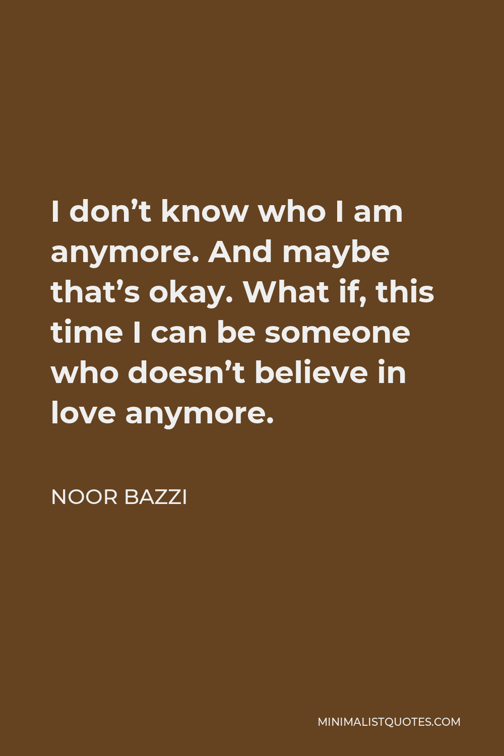 Noor Bazzi Quote - I don’t know who I am anymore. And maybe that’s okay. What if, this time I can be someone who doesn’t believe in love anymore.