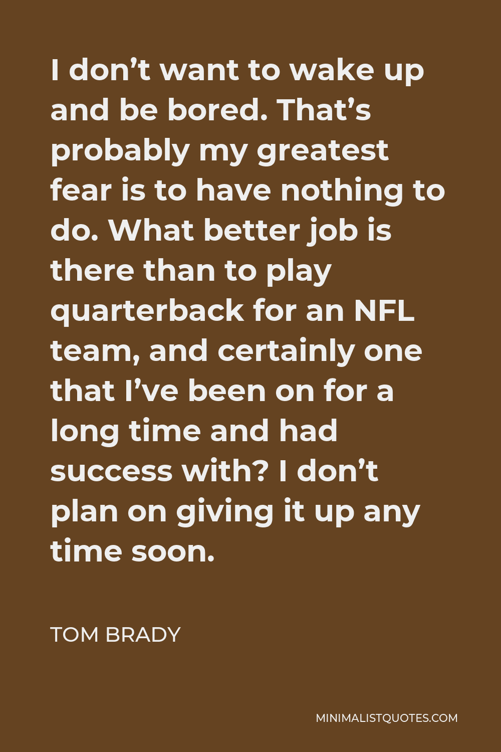 Tom Brady Quote - I don’t want to wake up and be bored. That’s probably my greatest fear is to have nothing to do. What better job is there than to play quarterback for an NFL team, and certainly one that I’ve been on for a long time and had success with? I don’t plan on giving it up any time soon.