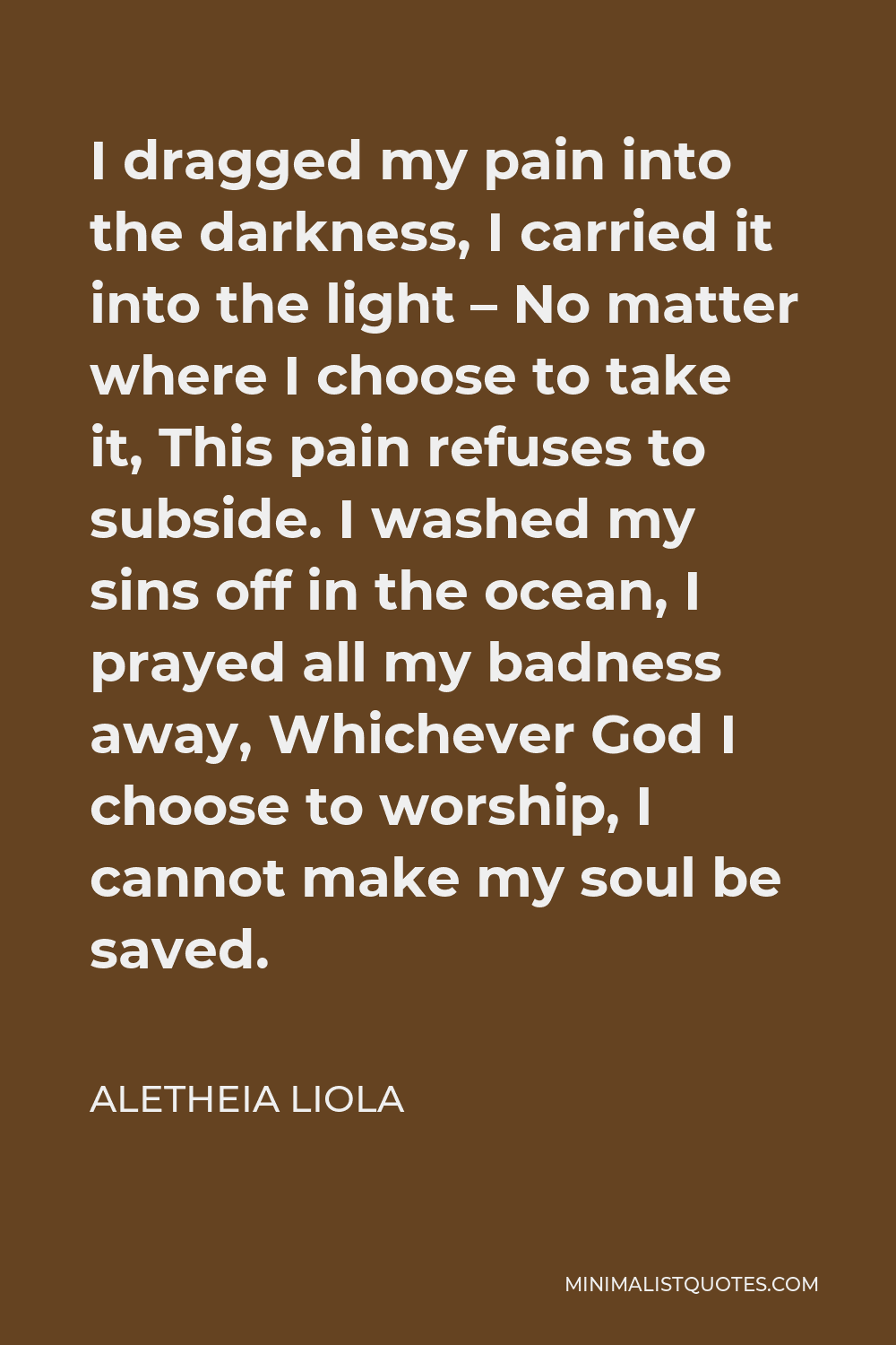 Aletheia Liola Quote - I dragged my pain into the darkness, I carried it into the light – No matter where I choose to take it, This pain refuses to subside. I washed my sins off in the ocean, I prayed all my badness away, Whichever God I choose to worship, I cannot make my soul be saved.