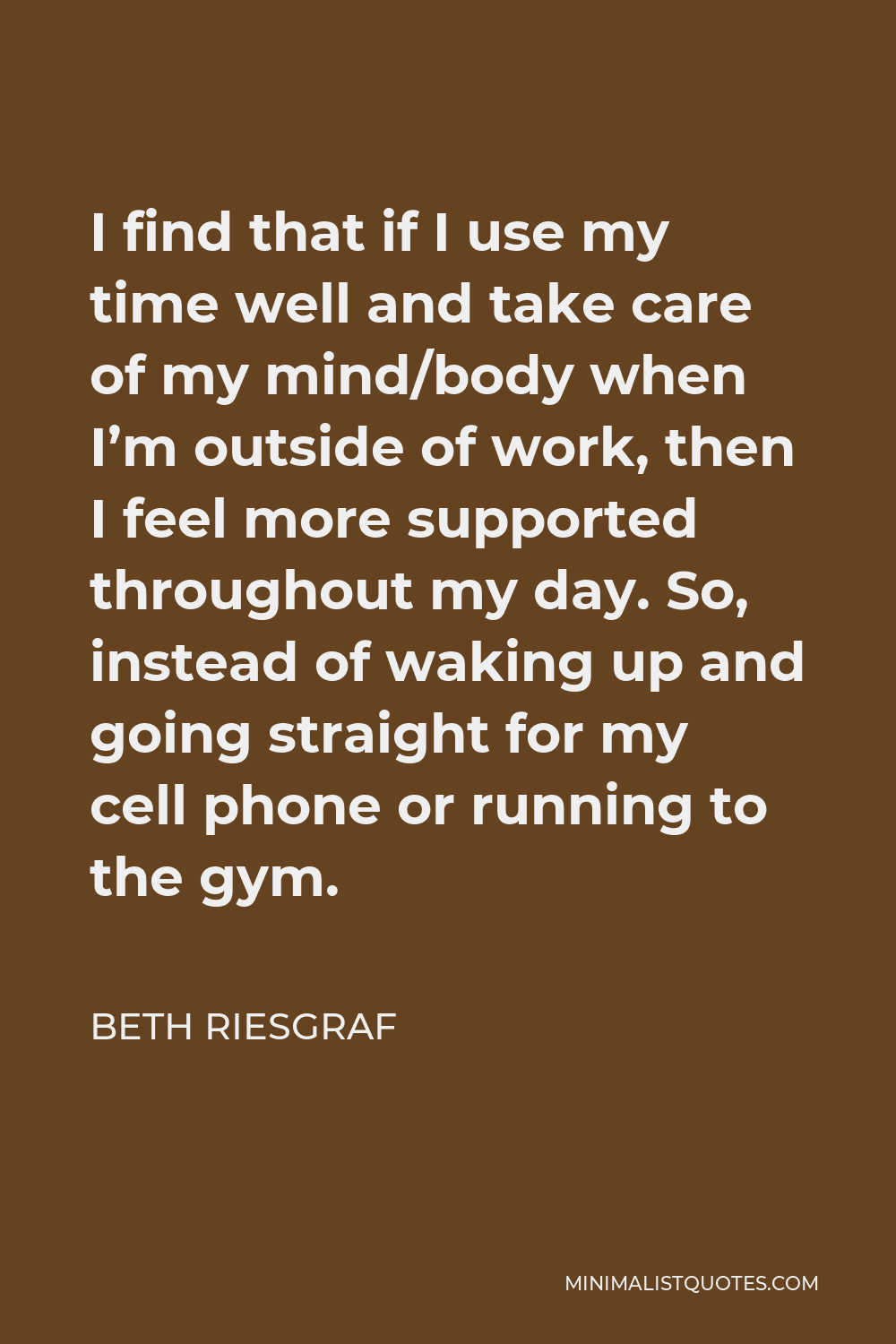 Beth Riesgraf Quote - I find that if I use my time well and take care of my mind/body when I’m outside of work, then I feel more supported throughout my day. So, instead of waking up and going straight for my cell phone or running to the gym.