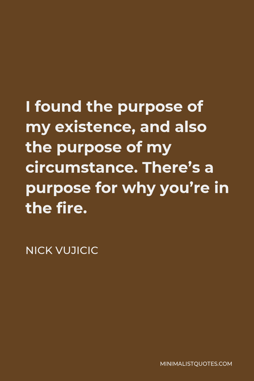 Nick Vujicic Quote - I found the purpose of my existence, and also the purpose of my circumstance. There’s a purpose for why you’re in the fire.