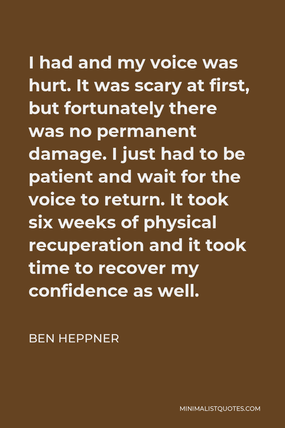 Ben Heppner Quote - I had and my voice was hurt. It was scary at first, but fortunately there was no permanent damage. I just had to be patient and wait for the voice to return. It took six weeks of physical recuperation and it took time to recover my confidence as well.