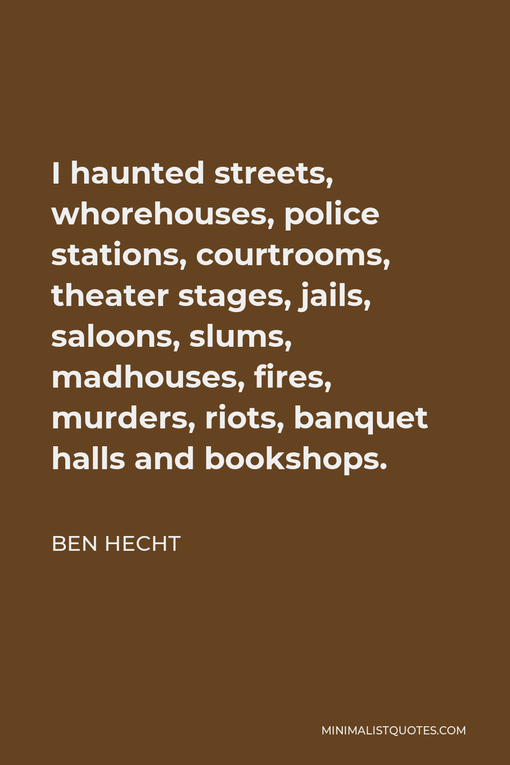 Ben Hecht Quote - I haunted streets, whorehouses, police stations, courtrooms, theater stages, jails, saloons, slums, madhouses, fires, murders, riots, banquet halls and bookshops.