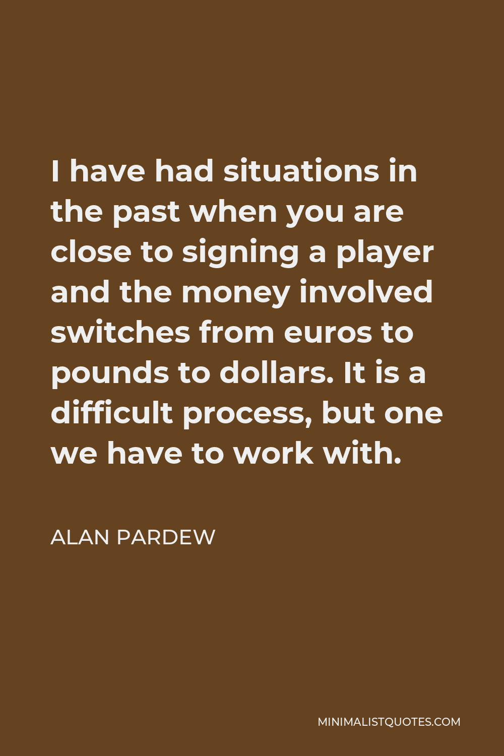 Alan Pardew Quote - I have had situations in the past when you are close to signing a player and the money involved switches from euros to pounds to dollars. It is a difficult process, but one we have to work with.