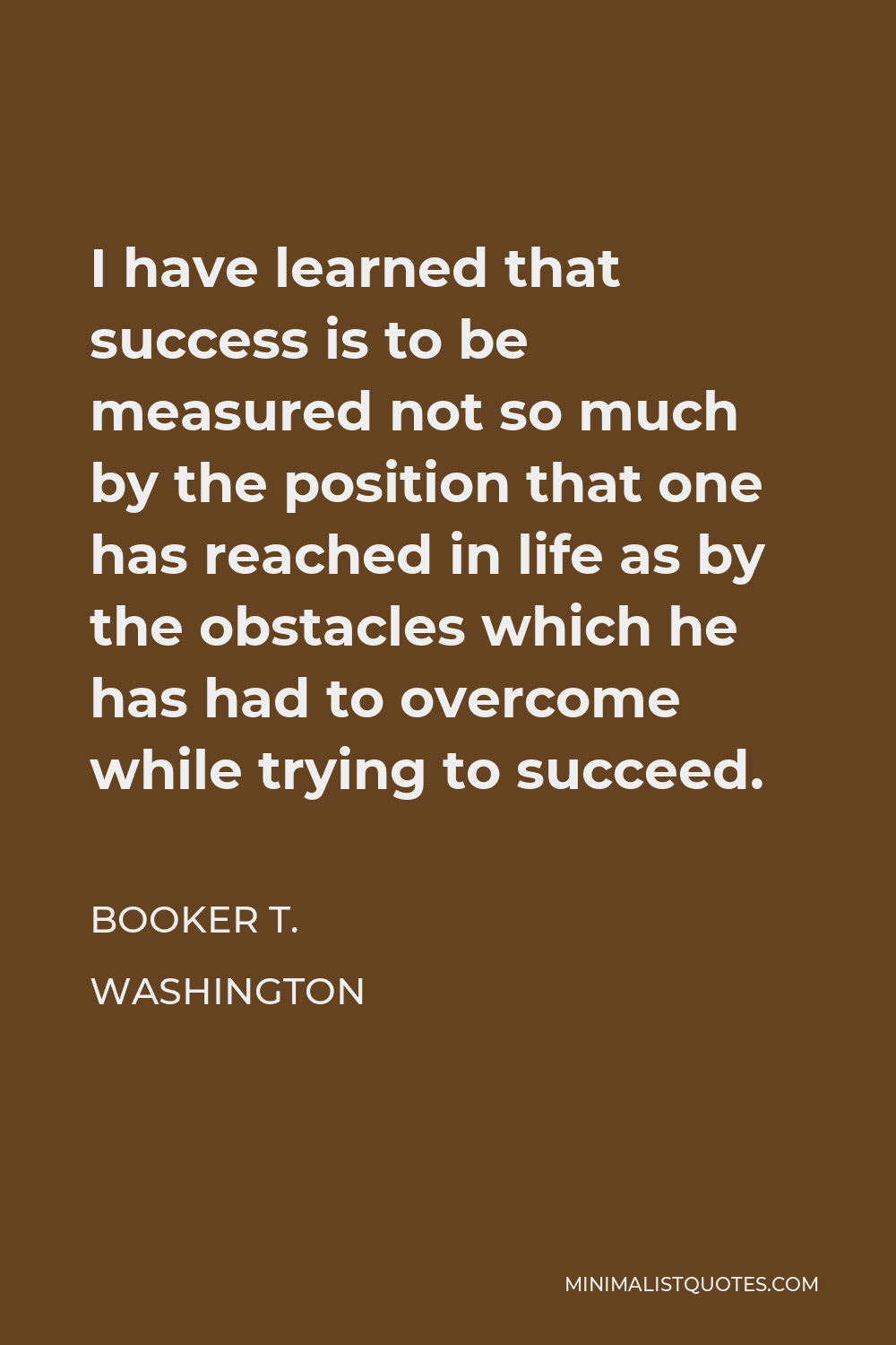 Booker T. Washington Quote - I have learned that success is to be measured not so much by the position that one has reached in life as by the obstacles which he has had to overcome while trying to succeed.