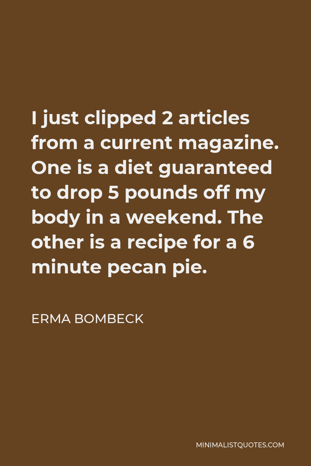 Erma Bombeck Quote - I just clipped 2 articles from a current magazine. One is a diet guaranteed to drop 5 pounds off my body in a weekend. The other is a recipe for a 6 minute pecan pie.