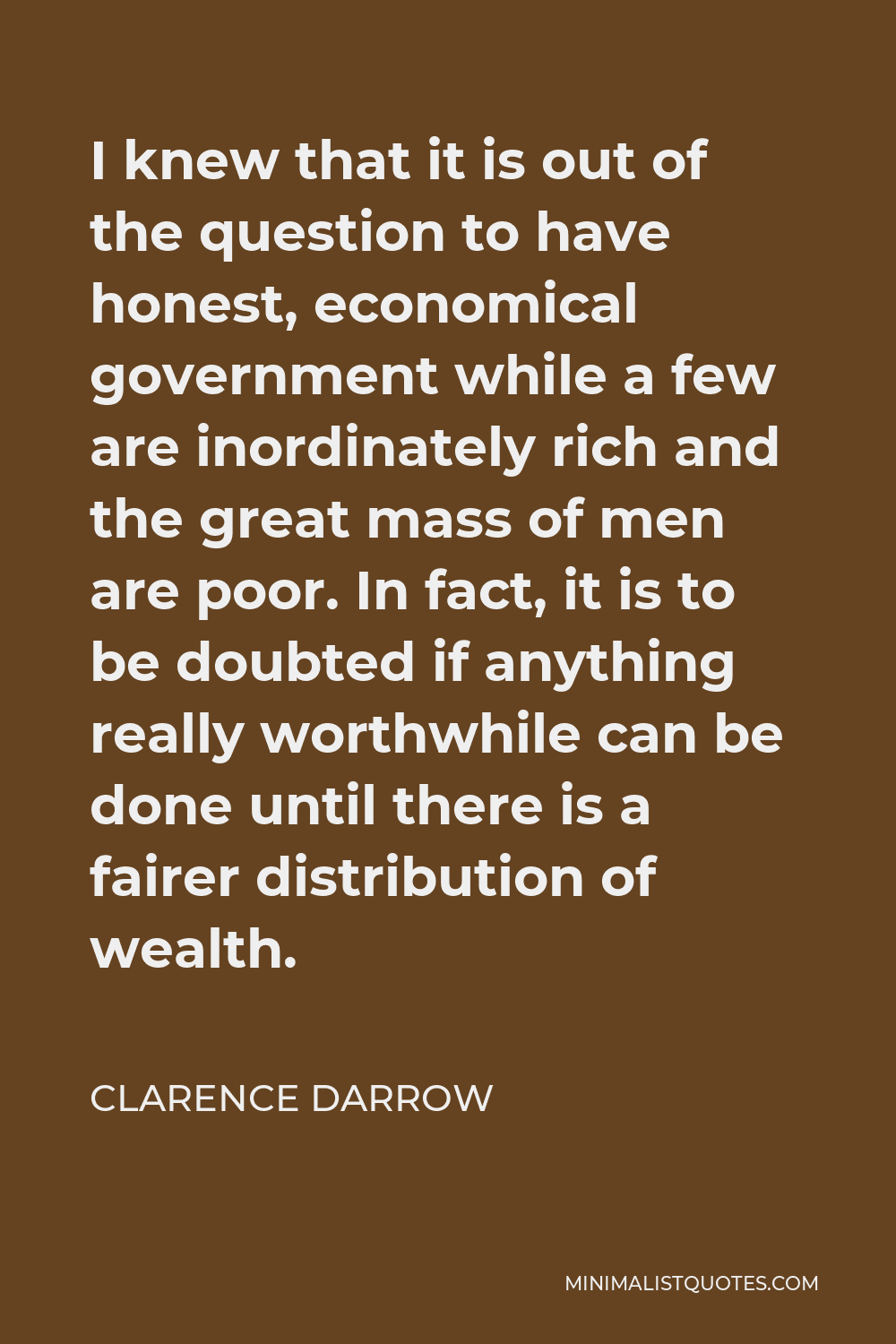 Clarence Darrow Quote - I knew that it is out of the question to have honest, economical government while a few are inordinately rich and the great mass of men are poor. In fact, it is to be doubted if anything really worthwhile can be done until there is a fairer distribution of wealth.