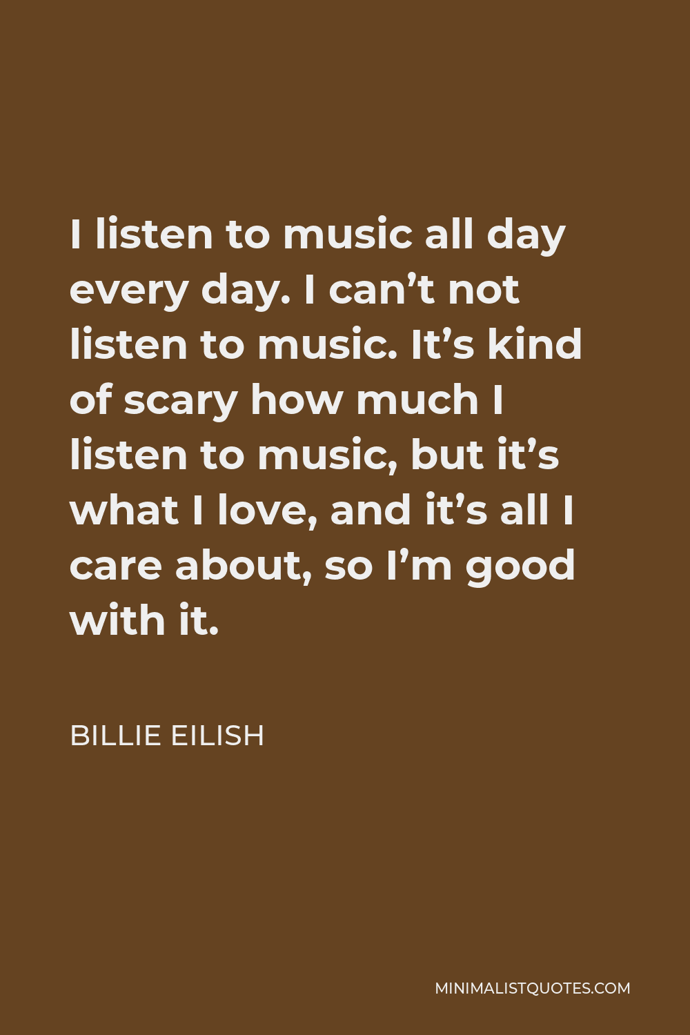 Billie Eilish Quote - I listen to music all day every day. I can’t not listen to music. It’s kind of scary how much I listen to music, but it’s what I love, and it’s all I care about, so I’m good with it.