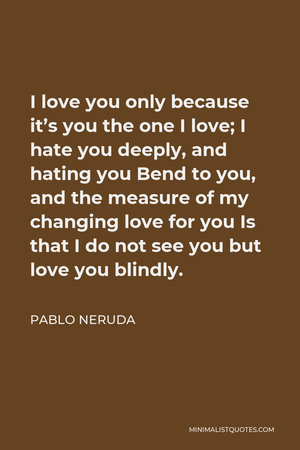 Pablo Neruda Quote - I love you only because it’s you the one I love; I hate you deeply, and hating you Bend to you, and the measure of my changing love for you Is that I do not see you but love you blindly.
