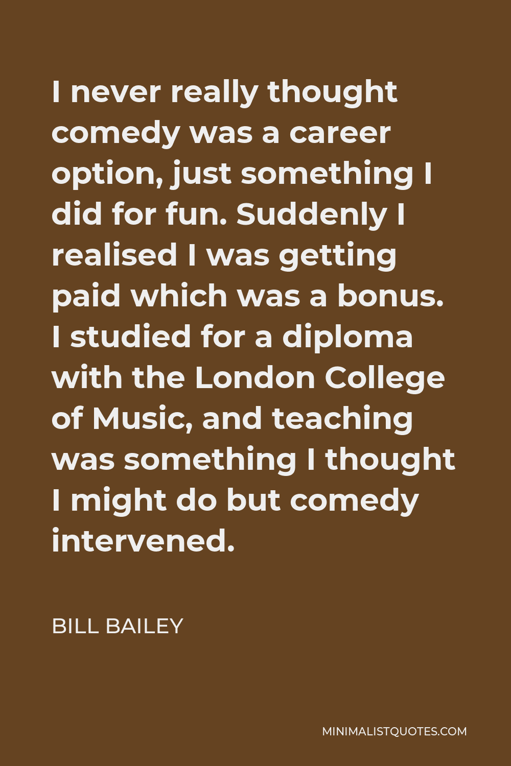 Bill Bailey Quote - I never really thought comedy was a career option, just something I did for fun. Suddenly I realised I was getting paid which was a bonus. I studied for a diploma with the London College of Music, and teaching was something I thought I might do but comedy intervened.